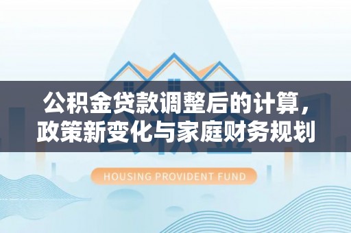 海州公积金贷款调整后的计算，政策新变化与家庭财务规划