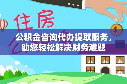 海州公积金咨询代办提取服务，助您轻松解决财务难题